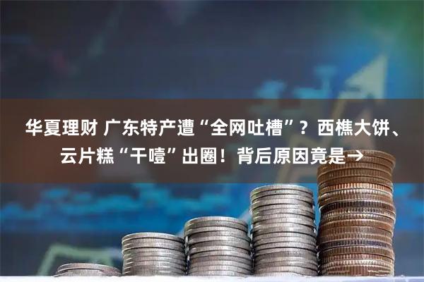 华夏理财 广东特产遭“全网吐槽”？西樵大饼、云片糕“干噎”出圈！背后原因竟是→