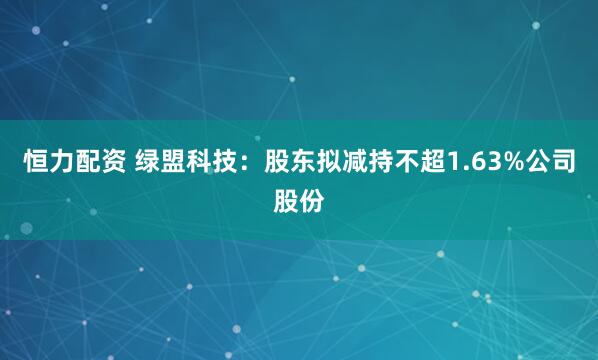 恒力配资 绿盟科技：股东拟减持不超1.63%公司股份