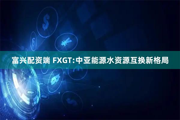 富兴配资端 FXGT:中亚能源水资源互换新格局