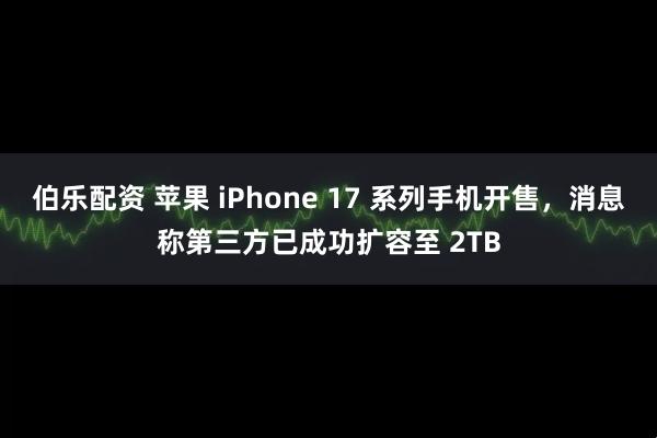 伯乐配资 苹果 iPhone 17 系列手机开售，消息称第三方已成功扩容至 2TB