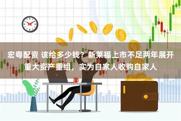 宏粤配资 该给多少钱？新莱福上市不足两年展开重大资产重组，实为自家人收购自家人