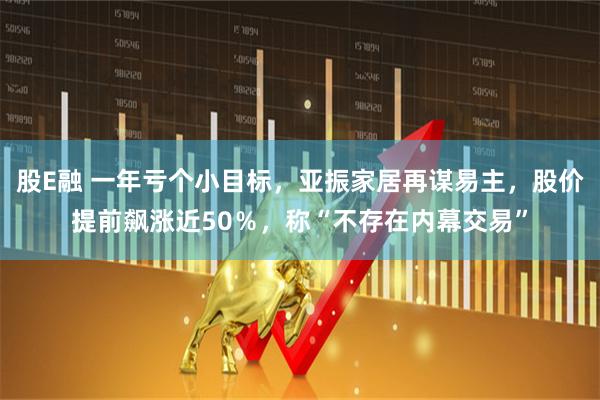 股E融 一年亏个小目标，亚振家居再谋易主，股价提前飙涨近50％，称“不存在内幕交易”