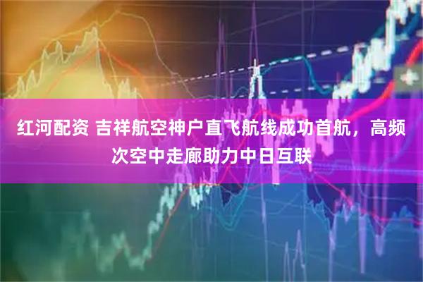 红河配资 吉祥航空神户直飞航线成功首航，高频次空中走廊助力中日互联