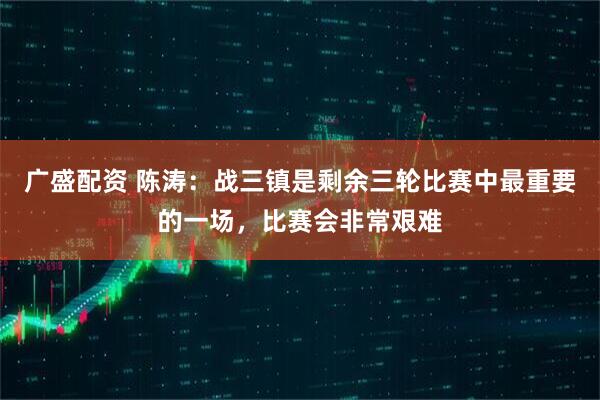 广盛配资 陈涛：战三镇是剩余三轮比赛中最重要的一场，比赛会非常艰难