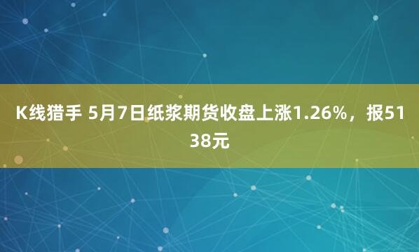 K线猎手 5月7日纸浆期货收盘上涨1.26%，报5138元