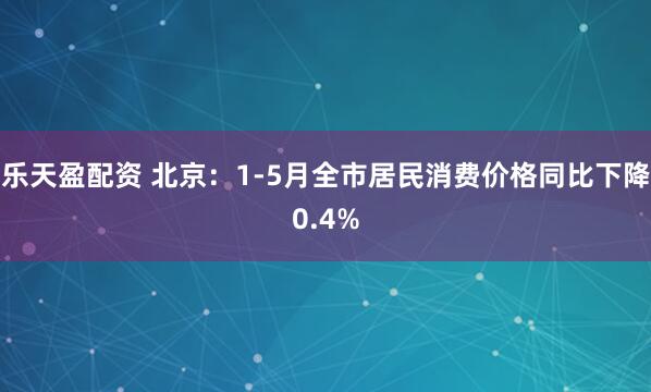 乐天盈配资 北京：1-5月全市居民消费价格同比下降0.4%
