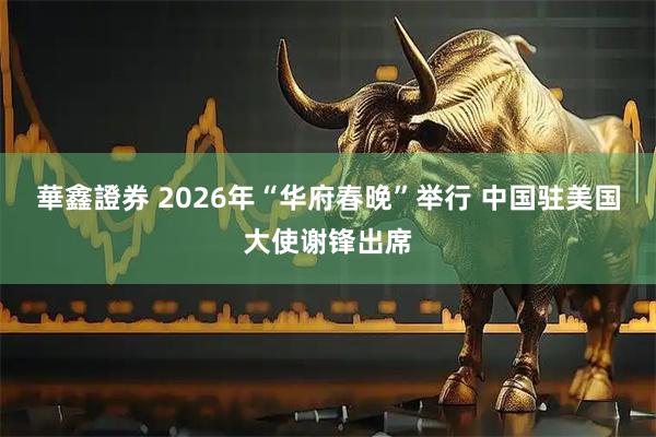 華鑫證券 2026年“华府春晚”举行 中国驻美国大使谢锋出席