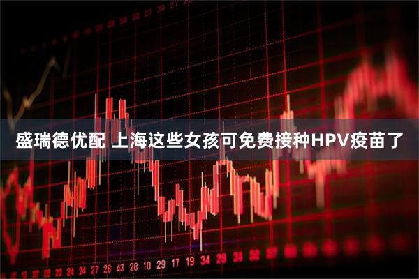 盛瑞德优配 上海这些女孩可免费接种HPV疫苗了