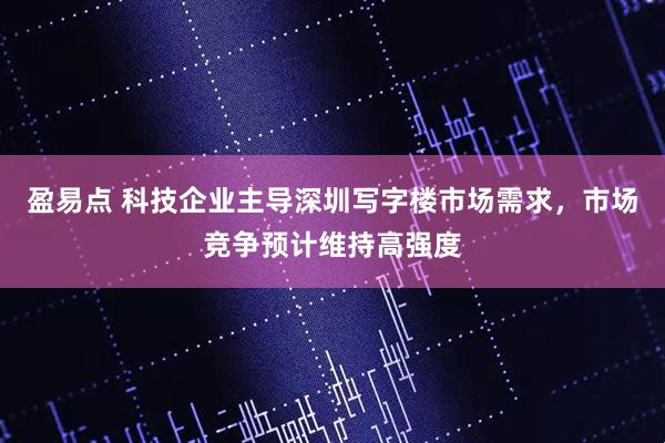 盈易点 科技企业主导深圳写字楼市场需求，市场竞争预计维持高强度
