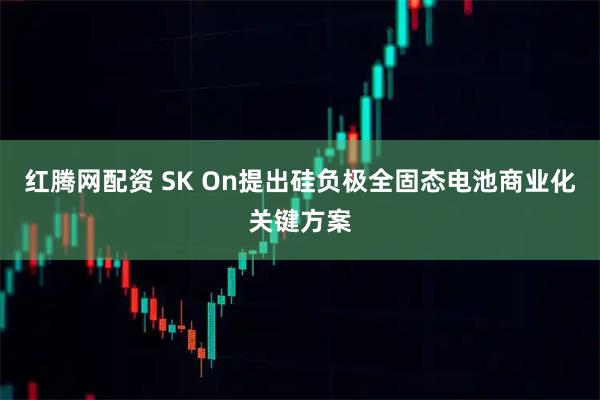 红腾网配资 SK On提出硅负极全固态电池商业化关键方案