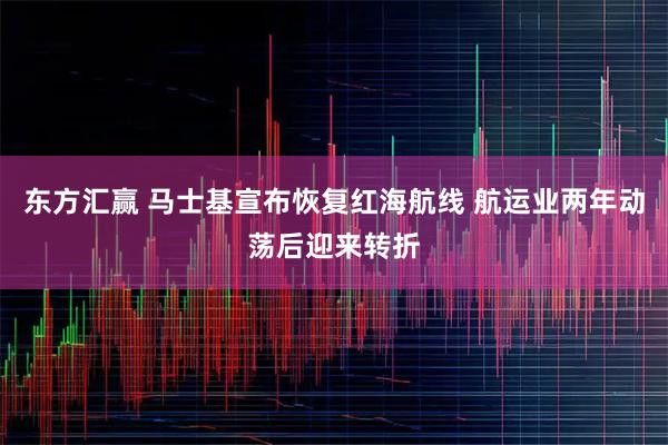 东方汇赢 马士基宣布恢复红海航线 航运业两年动荡后迎来转折