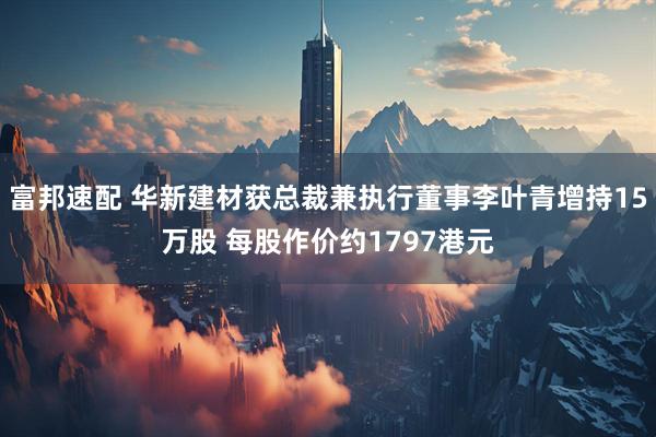 富邦速配 华新建材获总裁兼执行董事李叶青增持15万股 每股作价约1797港元