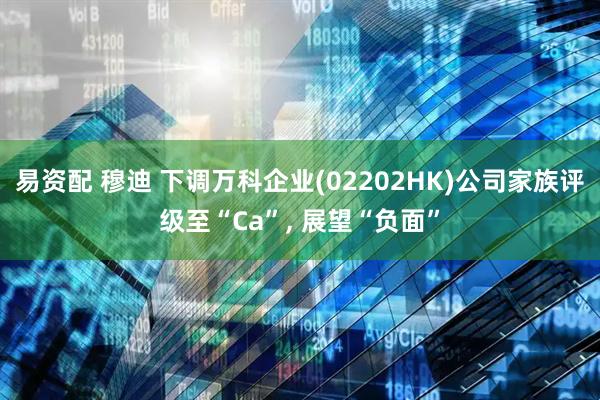 易资配 穆迪 下调万科企业(02202HK)公司家族评级至“Ca”, 展望“负面”