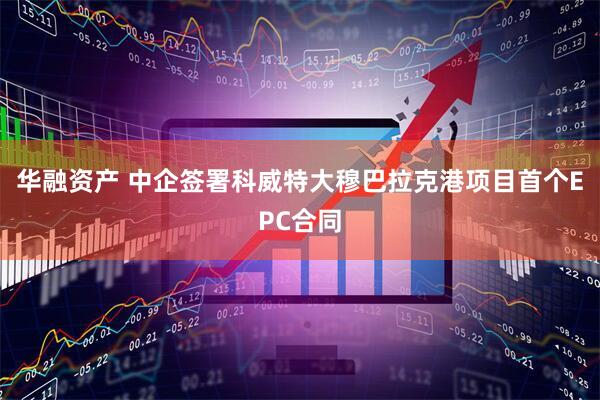 华融资产 中企签署科威特大穆巴拉克港项目首个EPC合同