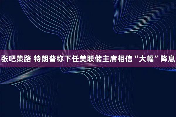 张吧策路 特朗普称下任美联储主席相信“大幅”降息