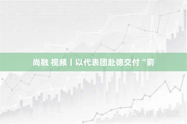 尚融 视频丨以代表团赴德交付“箭