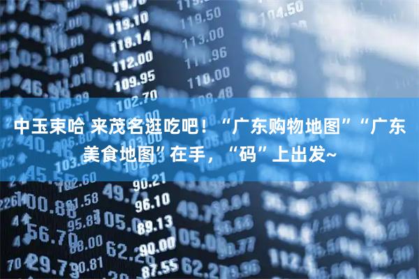 中玉束哈 来茂名逛吃吧！“广东购物地图”“广东美食地图”在手，“码”上出发~