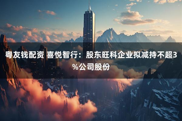 粤友钱配资 喜悦智行：股东旺科企业拟减持不超3%公司股份