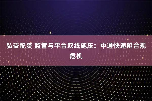 弘益配资 监管与平台双线施压：中通快递陷合规危机