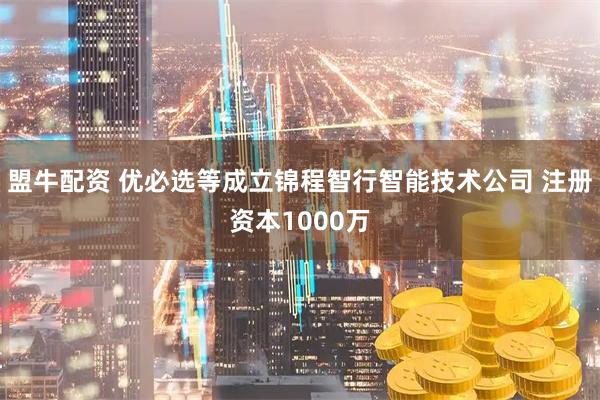 盟牛配资 优必选等成立锦程智行智能技术公司 注册资本1000万